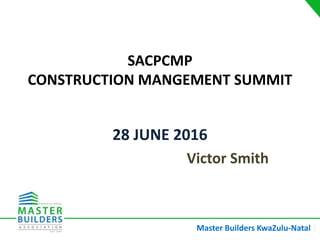 Master Builders KwaZulu-Natal |
SACPCMP
CONSTRUCTION MANGEMENT SUMMIT
28 JUNE 2016
Victor Smith
 