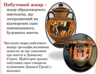 Побутовий жанр –
жанр образотворчого
мистецтва, що
зосереджений на
відтворенні сцен
повсякденного,
буденного життя.
Численні твори побутового
жанру (рельєфи,малюнки)
донесли до нас уявлення
про життя в Давньому
Єгипті. Майстерні зразки
побутових сцен створили
художники Давньої Греції у
вазописі.
 