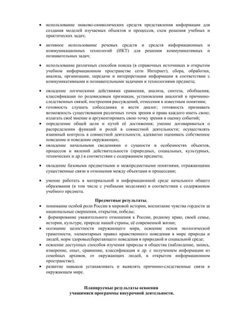 • использование знаково-символических средств представления информации для
создания моделей изучаемых объектов и процессов, схем решения учебных и
практических задач;
• активное использование речевых средств и средств информационных и
коммуникационных технологий (ИКТ) для решения коммуникативных и
познавательных задач;
• использование различных способов поиска (в справочных источниках и открытом
учебном информационном пространстве сети Интернет), сбора, обработки,
анализа, организации, передачи и интерпретации информации в соответствии с
коммуникативными и познавательными задачами и технологиями предмета;
• овладение логическими действиями сравнения, анализа, синтеза, обобщения,
классификации по родовидовым признакам, установления аналогий и причинно-
следственных связей, построения рассуждений, отнесения к известным понятиям;
• готовность слушать собеседника и вести диалог; готовность признавать
возможность существования различных точек зрения и права каждого иметь свою;
излагать своё мнение и аргументировать свою точку зрения и оценку событий;
• определение общей цели и путей её достижения; умение договариваться о
распределении функций и ролей в совместной деятельности; осуществлять
взаимный контроль в совместной деятельности, адекватно оценивать собственное
поведение и поведение окружающих;
• овладение начальными сведениями о сущности и особенностях объектов,
процессов и явлений действительности (природных, социальных, культурных,
технических и др.) в соответствии с содержанием предмета;
• овладение базовыми предметными и межпредметными понятиями, отражающими
существенные связи и отношения между объектами и процессами;
• умение работать в материальной и информационной среде начального общего
образования (в том числе с учебными моделями) в соответствии с содержанием
учебного предмета.
Предметные результаты.
• понимание особой роли России в мировой истории, воспитание чувства гордости за
национальные свершения, открытия, победы;
• формирование уважительного отношения к России, родному краю, своей семье,
истории, культуре, природе нашей страны, её современной жизни;
• осознание целостности окружающего мира, освоение основ экологической
грамотности, элементарных правил нравственного поведения в мире природы и
людей, норм здоровьесберегающего поведения в природной и социальной среде;
• освоение доступных способов изучения природы и общества (наблюдение, запись,
измерение, опыт, сравнение, классификация и др. с получением информации из
семейных архивов, от окружающих людей, в открытом информационном
пространстве);
• развитие навыков устанавливать и выявлять причинно-следственные связи в
окружающем мире.
Планируемые результаты освоения
учащимися программы внеурочной деятельности.
 