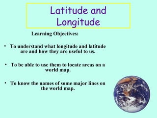 Latitude and
Longitude
Learning Objectives:
• To understand what longitude and latitude
are and how they are useful to us.
• To be able to use them to locate areas on a
world map.
• To know the names of some major lines on
the world map.
 