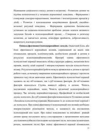 11
Підвищення соціального статусу дитини в колективі; - Розвитокв дитини чи
підлітка компетентності у питаннях нормативної поведінки; - Формування і
стимуляція сенсорно-перцептивних, мнемічних і інтелектуальних процесів у
дітей; - Розвиток і вдосконалення комунікативних функцій, емоційно-
вольової регуляції поведінки; - Формування адекватних батьківських
установок на соціально-психологічні проблеми дитини шляхом активного
залучення батьків в психокорекційний процес; - Створення в дитячому
колективі, де навчається дитина, атмосфери прийняття, доброзичливості,
відкритості, взаєморозуміння.
Оцінкаефективностіпсихокорекційних заходів. Оціночний блок, або
блок ефективності корекційних впливів, спрямований на аналіз змін
пізнавальних процесів, психічнихстанів, особистісних реакцій в дитини в
результаті психокорекційнихвпливів. Критерії оцінки ефективності
психологічної корекції вимагають обліку структури дефекту, механізмів його
проявів, аналізу цілей корекції і використовуваних методів психологічного
впливу. Результатикорекційноїроботи можуть проявлятися в дитини в процесі
роботи з нею, до моментузавершення психокорекційного процесу і протягом
тривалого часу після закінчення занять. Ефективність психологічної корекції
залежить як від об’єктивних, так і суб’єктивних факторів. До об’єктивних
факторів відносяться: Ступінь важкості дефекту в дитини; Чіткість
поставлених корекційних задач; Чіткість організації психокорекційного
процесу; Час початку корекційногопроцесу; Професійний та особистісний
досвід психолога. До суб’єктивнихфакторів можнавіднести:Установкидитини
і батьків на психологічнукорекцію;Відношення їх до психологічної корекції і
до психолога. При оцінці ефективності психокорекцій них впливів необхідно
використовувати різноманітні методи, в залежності від поставлених
психокорекцій них задач. При оцінці поведінкових та емоційних реакцій
дитини краще поєднувати метод спостереження з проективними методами
дослідженняособистості(кольорово-асоціативні тести, методика незакінчених
речень, малюнкові тести) При оцінці ефективності корекції пізнавальних
 