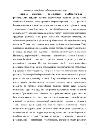 4
– урахування емоційного забарвлення матеріалу.
Принцип системності корекційних, профілактичних і
розвивальних завдань відбиває взаємозв'язок розвитку різних сторін
особистості дитини і гетерохронність (нерівномірність) їхнього розвитку.
Іншими словами, кожна якість дитини знаходиться на різних рівнях розвитку
у відношенні різних його аспектів – на рівні благополуччя, що відповідає
нормірозвитку; на рівні ризику, що означає загрозу виникнення потенційних
труднощів розвитку; і на рівні актуальних труднощів розвитку, що
об'єктивно виражається в різного роду відхиленнях від нормативного ходу
розвитку. У цьому факті виявляється закон нерівномірності розвитку. Тому
відставання і відхилення в розвитку деяких сторін особистості закономірно
приведуть до труднощів і відхилень у розвитку інтелекту дитини і навпаки.
Наприклад, нерозвиненість навчальних і пізнавальних мотивів і потреб з
високою імовірністю призводить до відставання в розвитку логічного
операційного інтелекту. Під час визначення цілей і задач корекційно-
розвивальноїроботине можна обмежуватися лише актуальними проблемами
і труднощами розвиткудитини, а потрібно виходити з найближчого прогнозу
розвитку. Вчасно прийняті превентивні міри дозволяють попередити різного
роду відхилення в розвитку. З іншого боку, взаємозумовленість у розвитку
різних сторін психіки дитини дозволяє значною мірою оптимізувати
розвиток за рахунок інтенсифікації сильних сторін через механізм
компенсації. Крім того, будь-яка програма психологічного впливу на дитину
повинна бути спрямована не просто на корекцію відхилень у розвитку, на
їхнє попередження, але і на створення сприятливих умов для найповнішої
реалізації потенційних можливостей гармонійного розвитку особистості.
Таким чином, цілі й задачі будь-якої корекційно-розвивальної роботи
повинні бути сформульовані як система задач трьох рівнів: корекційного –
виправлення відхилень і порушень розвитку, вирішення труднощів розвитку;
профілактичного – попередження відхилень і труднощів у розвитку;
розвивального – оптимізація, стимулювання, збагачення змісту розвитку.
 