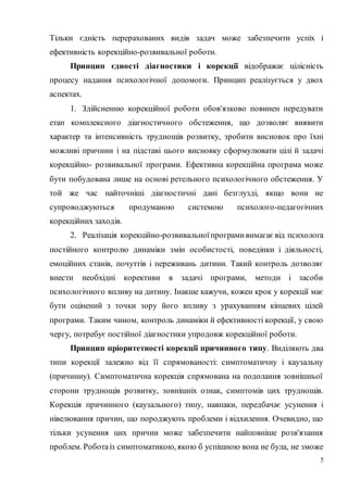 5
Тільки єдність перерахованих видів задач може забезпечити успіх і
ефективність корекційно-розвивальної роботи.
Принцип єдності діагностики і корекції відображає цілісність
процесу надання психологічної допомоги. Принцип реалізується у двох
аспектах.
1. Здійсненню корекційної роботи обов'язково повинен передувати
етап комплексного діагностичного обстеження, що дозволяє виявити
характер та інтенсивність труднощів розвитку, зробити висновок про їхні
можливі причини і на підставі цього висновку сформулювати цілі й задачі
корекційно- розвивальної програми. Ефективна корекційна програма може
бути побудована лише на основі ретельного психологічного обстеження. У
той же час найточніші діагностичні дані безглузді, якщо вони не
супроводжуються продуманою системою психолого-педагогічних
корекційних заходів.
2. Реалізація корекційно-розвивальноїпрограмивимагає від психолога
постійного контролю динаміки змін особистості, поведінки і діяльності,
емоційних станів, почуттів і переживань дитини. Такий контроль дозволяє
внести необхідні корективи в задачі програми, методи і засоби
психологічного впливу на дитину. Інакше кажучи, кожен крок у корекції має
бути оцінений з точки зору його впливу з урахуванням кінцевих цілей
програми. Таким чином, контроль динаміки й ефективності корекції, у свою
чергу, потребує постійної діагностики упродовж корекційної роботи.
Принцип пріоритетності корекції причинного типу. Виділяють два
типи корекції залежно від її спрямованості: симптоматичну і каузальну
(причинну). Симптоматична корекція спрямована на подолання зовнішньої
сторони труднощів розвитку, зовнішніх ознак, симптомів цих труднощів.
Корекція причинного (каузального) типу, навпаки, передбачає усунення і
нівелювання причин, що породжують проблеми і відхилення. Очевидно, що
тільки усунення цих причин може забезпечити найповніше розв'язання
проблем. Роботаіз симптоматикою, якою б успішною вона не була, не зможе
 