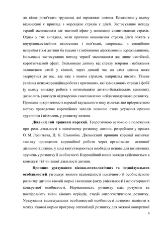 6
до кінця розв'язати труднощі, які переживає дитина. Показовим у цьому
відношенні є приклад з корекцією страхів у дітей. Застосування методу
терапії малюванням дає значний ефект у подоланні симптоматики страхів.
Однак у тих випадках, коли причини виникнення страхів дітей лежать у
внутрішньосімейних відносинах і пов'язані, наприклад, з емоційним
неприйняттям дитини ба тьками і глибинними афективними переживаннями,
ізольоване застосування методу терапії малюванням дає лише нестійкий,
короткочасний ефект. Звільнивши дитину від страху темряви і небажання
залишатися самій у кімнаті, через деякий час ця сама дитина може
звернутися до вас, але вже з новим страхом, наприклад висоти. Тільки
успішна психокорекційна роботаз причинами, які зумовлюють страхи і фобії
(у цьому випадку робота з оптимізацією дитячо-батьківських відносин),
дозволить уникнути відтворення симптоматики неблагополучного розвитку.
Принцип пріоритетності корекції каузального типу означає, що пріоритетною
метою проведення корекційних заходів повинно стати усунення причин
труднощів і відхилень у розвитку дитини.
Діяльнісний принцип корекції. Теоретичною основою є положення
про роль діяльності в психічному розвитку дитини, розроблене у працях
О. М. Леонтьєва, Д. Б. Ельконіна. Діяльнісний принцип корекції визначає
тактику проведення корекційної роботи через організацію активної
діяльності дитини, у ході якої створюється необхідна основа для позитивних
зрушень у розвиткуїї особистості. Корекційний вплив завжди здійснюється в
контексті тієї чи іншої діяльності дитини.
Принцип урахування віково-психологічних та індивідуальних
особливостей узгоджує вимоги відповідності психічного й особистісного
розвитку дитини віковій нормі і визнання факту унікальності і неповторності
конкретної особистості. Нормативність розвитку слід розуміти як
послідовність зміни вікових періодів, стадій онтогенетиченого розвитку.
Урахування індивідуальних особливостей особистості дозволяє намітити в
межах вікової норми програму оптимізації розвитку для кожної конкретної
 