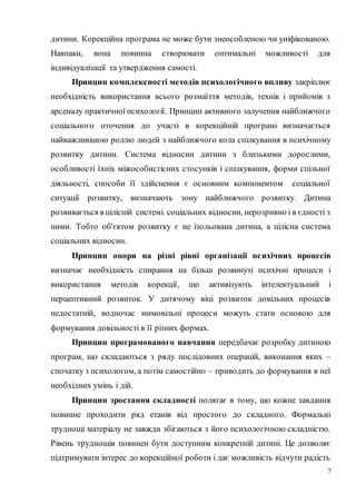 7
дитини. Корекційна програма не може бути знеособленою чи уніфікованою.
Навпаки, вона повинна створювати оптимальні можливості для
індивідуалізації та утвердження самості.
Принцип комплексності методів психологічного впливу закріплює
необхідність використання всього розмаїття методів, технік і прийомів з
арсеналу практичної психології. Принцип активного залучення найближчого
соціального оточення до участі в корекційній програмі визначається
найважливішою роллю людей з найближчого кола спілкування в психічному
розвитку дитини. Система відносин дитини з близькими дорослими,
особливості їхніх міжособистісних стосунків і спілкування, форми спільної
діяльності, способи її здійснення є основним компонентом соціальної
ситуації розвитку, визначають зону найближчого розвитку. Дитина
розвивається в цілісній системі. соціальних відносин, нерозривно і в єдності з
ними. Тобто об'єктом розвитку є не ізольована дитина, а цілісна система
соціальних відносин.
Принцип опори на різні рівні організації психічних процесів
визначає необхідність спирання на більш розвинуті психічні процеси і
використання методів корекції, що активізують інтелектуальний і
перцептивний розвиток. У дитячому віці розвиток довільних процесів
недостатній, водночас мимовільні процеси можуть стати основою для
формування довільності в її різних формах.
Принцип програмованого навчання передбачає розробку дитиною
програм, що складаються з ряду послідовних операцій, виконання яких –
спочатку з психологом, а потім самостійно – приводить до формування в неї
необхідних умінь і дій.
Принцип зростання складності полягає в тому, що кожне завдання
повинне проходити ряд етанів від простого до складного. Формальні
труднощі матеріалу не завжди збігаються з його психологічною складністю.
Рівень труднощів повинен бути доступним конкретній дитині. Це дозволяє
підтримувати інтерес до корекційної роботи і дає можливість відчути радість
 