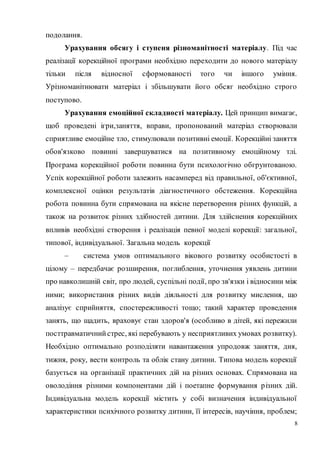 8
подолання.
Урахування обсягу і ступеня різноманітності матеріалу. Під час
реалізації корекційної програми необхідно переходити до нового матеріалу
тільки після відносної сформованості того чи іншого уміння.
Урізноманітнювати матеріал і збільшувати його обсяг необхідно строго
поступово.
Урахування емоційної складності матеріалу. Цей принцип вимагає,
щоб проведені ігри,заняття, вправи, пропонований матеріал створювали
сприятливе емоційне тло, стимулювали позитивні емоції. Корекційиі заняття
обов'язково повинні завершуватися на позитивному емоційному тлі.
Програма корекційної роботи повинна бути психологічно обгрунтованою.
Успіх корекційної роботи залежить насамперед від правильної, об'єктивної,
комплексної оцінки результатів діагностичного обстеження. Корекційна
робота повинна бути спрямована на якісне перетворення різних функцій, а
також на розвиток різних здібностей дитини. Для здійснення корекційних
впливів необхідні створення і реалізація певної моделі корекції: загальної,
типової, індивідуальної. Загальна модель корекції
– система умов оптимального вікового розвитку особистості в
цілому – передбачає розширення, поглиблення, уточнення уявлень дитини
про навколишній світ, про людей, суспільні події, про зв'язки і відносини між
ними; використання різних видів діяльності для розвитку мислення, що
аналізує сприйняття, спостережливості тощо; такий характер проведення
занять, що щадить, враховує стан здоров'я (особливо в дітей, які пережили
посттравматичнийстрес, які перебувають у несприятливих умовах розвитку).
Необхідно оптимально розподіляти навантаження упродовж заняття, дня,
тижня, року, вести контроль та облік стану дитини. Типова модель корекції
базується на організації практичних дій на різних основах. Спрямована на
оволодіння різними компонентами дій і поетапне формування різних дій.
Індивідуальна модель корекції містить у собі визначення індивідуальної
характеристики психічного розвитку дитини, її інтересів, научіння, проблем;
 