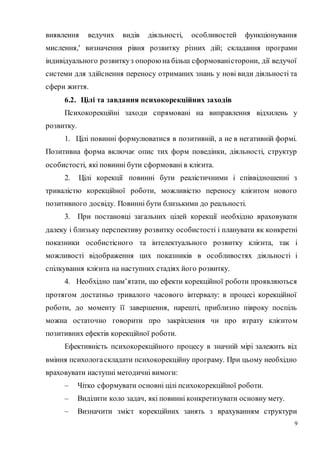 9
виявлення ведучих видів діяльності, особливостей функціонування
мислення,' визначення рівня розвитку різних дій; складання програми
індивідуального розвиткуз опорою на більш сформованісторони, дії ведучої
системи для здійснення переносу отриманих знань у нові види діяльності та
сфери життя.
6.2. Цілі та завдання психокорекційних заходів
Психокорекційні заходи спрямовані на виправлення відхилень у
розвитку.
1. Цілі повинні формулюватися в позитивній, а не в негативній формі.
Позитивна форма включає опис тих форм поведінки, діяльності, структур
особистості, які повинні бути сформовані в клієнта.
2. Цілі корекції повинні бути реалістичними і співвідношенні з
тривалістю корекційної роботи, можливістю переносу клієнтом нового
позитивного досвіду. Повинні бути близькими до реальності.
3. При постановці загальних цілей корекції необхідно враховувати
далеку і близьку перспективу розвитку особистості і планувати як конкретні
показники особистісного та інтелектуального розвитку клієнта, так і
можливості відображення цих показників в особливостях діяльності і
спілкування клієнта на наступних стадіях його розвитку.
4. Необхідно пам’ятати, що ефекти корекційної роботи проявляються
протягом достатньо тривалого часового інтервалу: в процесі корекційної
роботи, до моменту її завершення, нарешті, приблизно півроку поспіль
можна остаточно говорити про закріплення чи про втрату клієнтом
позитивних ефектів корекційної роботи.
Ефективність психокорекційного процесу в значній мірі залежить від
вміння психологаскладати психокорекційну програму. При цьому необхідно
враховувати наступні методичні вимоги:
– Чітко сформувати основні цілі психокорекційної роботи.
– Виділити коло задач, які повинні конкретизувати основну мету.
– Визначити зміст корекційних занять з врахуванням структури
 