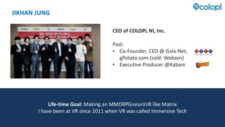 JIKHAN JUNG
CEO of COLOPL NI, Inc.
Past:
• Co-Founder, CEO @ Gala-Net,
gPotato.com (sold: Webzen)
• Executive Producer @Kabam
Life-time Goal: Making an MMORPGneuroVR like Matrix
I have been at VR since 2011 when VR was called Immersive Tech
 