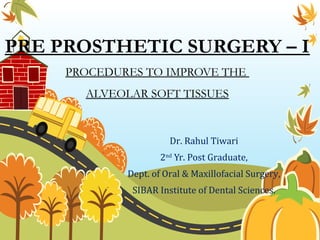 PRE PROSTHETIC SURGERY – I
PROCEDURES TO IMPROVE THE
ALVEOLAR SOFT TISSUES
Dr. Rahul Tiwari
2nd
Yr. Post Graduate,
Dept. of Oral & Maxillofacial Surgery,
SIBAR Institute of Dental Sciences.
 