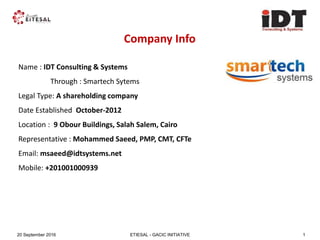 ETIESAL - GACIC INITIATIVE20 September 2016 1
Company Info
Name : IDT Consulting & Systems
Through : Smartech Sytems
Legal Type: A shareholding company
Date Established October-2012
Location : 9 Obour Buildings, Salah Salem, Cairo
Representative : Mohammed Saeed, PMP, CMT, CFTe
Email: msaeed@idtsystems.net
Mobile: +201001000939
 
