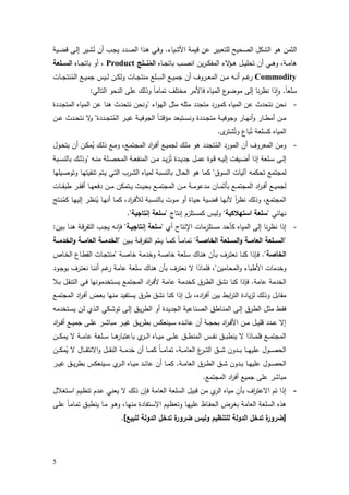 5
‫اﻷﺷﯾﺎء‬ ‫ﻗﯾﻣﺔ‬ ‫ﻋن‬ ‫ﻟﻠﺗﻌﺑﯾر‬ ‫اﻟﺻﺣﯾﺢ‬ ‫اﻟﺷﻛل‬ ‫ﻫو‬ ‫اﻟﺛﻣن‬.‫ـﯾﺔ‬‫ﺿ‬‫ﻗ‬ ‫ـﻰ‬‫ﻟ‬‫إ‬ ‫ـﯾر‬‫ﺷ‬ُ‫ﻧ‬ ‫أن‬ ‫ـب‬‫ﺟ‬‫ﯾ‬ ‫ـدد‬‫ﺻ‬‫اﻟ‬ ‫ـذا‬‫ﻫ‬ ‫ـﻲ‬‫ﻓ‬‫و‬
‫ـﺎﻩ‬‫ـ‬‫ـ‬‫ﺟ‬‫ﺑﺎﺗ‬ ‫ـب‬‫ـ‬‫ـ‬‫ﺻ‬‫اﻧ‬ ‫ﯾن‬‫ر‬‫ـ‬‫ـ‬‫ـ‬‫ﻛ‬‫اﻟﻣﻔ‬ ‫ﻻء‬‫ـؤ‬‫ـ‬‫ـ‬‫ﻫ‬ ‫ـل‬‫ـ‬‫ـ‬‫ﯾ‬‫ﺗﺣﻠ‬ ‫أن‬ ‫ـﻲ‬‫ـ‬‫ـ‬‫ﻫ‬‫و‬ ،‫ـﺔ‬‫ـ‬‫ـ‬‫ﻣ‬‫ﻫﺎ‬‫ﺞ‬َ‫ــﺗ‬‫ـ‬‫ﻧ‬ُ‫اﻟﻣ‬Product‫ـﺎﻩ‬‫ـ‬‫ـ‬‫ﺟ‬‫ﺑﺎﺗ‬ ‫أو‬ ،‫ــﻠﻌﺔ‬‫ـ‬‫اﻟﺳ‬
Commodity‫ـﯾس‬‫ـ‬‫ـ‬‫ﻟ‬ ‫ـن‬‫ـ‬‫ـ‬‫ﻛ‬‫وﻟ‬ ‫ـﺎت‬‫ـ‬‫ـ‬‫ﺟ‬‫ﻣﻧﺗ‬ ‫ـﻠﻊ‬‫ـ‬‫ـ‬ِ‫اﻟﺳ‬ ‫ـﻊ‬‫ـ‬‫ـ‬‫ﯾ‬‫ﺟﻣ‬ ‫أن‬ ‫ـروف‬‫ـ‬‫ـ‬‫ﻌ‬‫اﻟﻣ‬ ‫ـن‬‫ـ‬‫ـ‬‫ﻣ‬ ‫ـﻪ‬‫ـ‬‫ـ‬‫ﻧ‬‫أ‬ ‫ـم‬‫ـ‬‫ـ‬‫ﻏ‬‫ر‬‫ـﺎت‬‫ـ‬‫ـ‬‫ﺟ‬‫ﻧﺗ‬ُ‫اﻟﻣ‬ ‫ـﻊ‬‫ـ‬‫ـ‬‫ﯾ‬‫ﺟﻣ‬
ً‫ﺎ‬‫ﺳﻠﻌ‬.‫اﻟﺗﺎﻟﻲ‬ ‫اﻟﻧﺣو‬ ‫ﻋﻠﻰ‬ ‫وذﻟك‬ ً‫ﺎ‬‫ﺗﻣﺎﻣ‬ ‫ﻣﺧﺗﻠف‬ ‫ﻓﺎﻷﻣر‬ ‫اﻟﻣﯾﺎﻩ‬ ‫ع‬‫ﻣوﺿو‬ ‫إﻟﻰ‬ ‫ﻧﺎ‬‫ر‬‫ﻧظ‬ ‫ذا‬ٕ‫ا‬‫و‬:
-‫اء‬‫و‬‫اﻟﻬ‬ ‫ﻣﺛل‬ ‫ﻣﺛﻠﻪ‬ ‫ﻣﺗﺟدد‬ ‫ﻛﻣورد‬ ‫اﻟﻣﯾﺎﻩ‬ ‫ﻋن‬ ‫ﻧﺗﺣدث‬ ‫ﻧﺣن‬"‫ـددة‬‫ﺟ‬‫اﻟﻣﺗ‬ ‫اﻟﻣﯾﺎﻩ‬ ‫ﻋن‬ ‫ﻫﻧﺎ‬ ‫ﻧﺗﺣدث‬ ‫وﻧﺣن‬
‫ـددة‬‫ـ‬‫ﺟ‬‫ﺗ‬ُ‫اﻟﻣ‬ ‫ـر‬‫ـ‬‫ﯾ‬‫ﻏ‬ ‫ـﺔ‬‫ـ‬‫ﯾ‬‫اﻟﺟوﻓ‬ ً‫ﺎ‬‫ـ‬‫ـ‬‫ﺗ‬‫ﻣؤﻗ‬ ‫ـﺗﺑﻌد‬‫ـ‬‫ـ‬‫ﺳ‬‫وﻧ‬ ‫ـددة‬‫ـ‬‫ﺟ‬‫ﻣﺗ‬ ‫ـﺔ‬‫ـ‬‫ﯾ‬‫وﺟوﻓ‬ ‫ـﺎر‬‫ـ‬‫ﻬ‬‫أﻧ‬‫و‬ ‫ـﺎر‬‫ـ‬‫ط‬‫أﻣ‬ ‫ـن‬‫ـ‬‫ﻣ‬"‫ـ‬‫ـ‬‫ـ‬‫ﻋ‬ ‫ـدث‬‫ـ‬‫ﺣ‬‫ﻧﺗ‬ ‫ﻻ‬‫و‬‫ن‬
‫ى‬‫ﺷﺗر‬ُ‫وﺗ‬ ‫ﺑﺎع‬ُ‫ﺗ‬ ‫ﻛﺳﻠﻌﺔ‬ ‫اﻟﻣﯾﺎﻩ‬.
-‫ـول‬‫ﺣ‬‫ﯾﺗ‬ ‫أن‬ ‫ـن‬‫ﻛ‬‫ﻣ‬ُ‫ﯾ‬ ‫ـك‬‫ﻟ‬‫ذ‬ ‫ـﻊ‬‫ﻣ‬‫و‬ ،‫ـﻊ‬‫ﻣ‬‫اﻟﻣﺟﺗ‬ ‫اد‬‫ر‬‫ـ‬‫ﻓ‬‫أ‬ ‫ـﻊ‬‫ﯾ‬‫ﻟﺟﻣ‬ ‫ـك‬‫ﻠ‬‫ﻣ‬ ‫ﻫو‬ ‫ﺗﺟدد‬ُ‫اﻟﻣ‬ ‫اﻟﻣورد‬ ‫أن‬ ‫اﻟﻣﻌروف‬ ‫وﻣن‬
‫ـﻪ‬‫ـ‬‫ﻧ‬‫ﻣ‬ ‫ـﻠﺔ‬‫ـ‬‫ﺻ‬‫اﻟﻣﺣ‬ ‫ـﺔ‬‫ـ‬‫ﻌ‬‫اﻟﻣﻧﻔ‬ ‫ـن‬‫ـ‬‫ﻣ‬ ‫ـد‬‫ـ‬‫ﯾ‬‫ز‬ُ‫ﺗ‬ ‫ـدة‬‫ـ‬‫ﯾ‬‫ﺟد‬ ‫ـل‬‫ـ‬‫ﻣ‬‫ﻋ‬ ‫ـوة‬‫ـ‬‫ﻗ‬ ‫ـﻪ‬‫ـ‬‫ﯾ‬‫إﻟ‬ ‫ـﯾﻔت‬‫ـ‬‫ﺿ‬‫أ‬ ‫إذا‬ ‫ـﻠﻌﺔ‬‫ـ‬‫ﺳ‬ ‫ـﻰ‬‫ـ‬‫ﻟ‬‫إ‬"‫ـﺑﺔ‬‫ـ‬‫ﺳ‬‫ﺑﺎﻟﻧ‬ ‫ـك‬‫ـ‬‫ﻟ‬‫وذ‬
‫اﻟﺳوق‬ ‫آﻟﯾﺎت‬ ‫ﺗﺣﻛﻣﻪ‬ ‫ﻟﻣﺟﺗﻣﻊ‬"‫ـﻲ‬‫ﺗ‬‫اﻟ‬ ‫ـرب‬‫ﺷ‬‫اﻟ‬ ‫ﻟﻣﯾﺎﻩ‬ ‫ﺑﺎﻟﻧﺳﺑﺔ‬ ‫اﻟﺣﺎل‬ ‫ﻫو‬ ‫ﻛﻣﺎ‬‫ـﯾﻠﻬﺎ‬‫ﺻ‬‫وﺗو‬ ‫ـﺎ‬‫ﻬ‬‫ﺗﻧﻘﯾﺗ‬ ‫ـﺗم‬‫ﯾ‬
‫ـﺎت‬‫ـ‬‫ـ‬‫ﻘ‬‫طﺑ‬ ‫ـر‬‫ـ‬‫ـ‬‫ﻘ‬‫أﻓ‬ ‫ـﺎ‬‫ـ‬‫ـ‬‫ﻬ‬‫دﻓﻌ‬ ‫ـن‬‫ـ‬‫ـ‬‫ﻣ‬ ‫ـﺗﻣﻛن‬‫ـ‬‫ـ‬‫ﯾ‬ ‫ـث‬‫ـ‬‫ـ‬‫ﯾ‬‫ﺑﺣ‬ ‫ـﻊ‬‫ـ‬‫ـ‬‫ﻣ‬‫اﻟﻣﺟﺗ‬ ‫ـن‬‫ـ‬‫ـ‬‫ﻣ‬ ‫ـﺔ‬‫ـ‬‫ـ‬‫ﻣ‬‫ﻣدﻋو‬ ‫ـﺎن‬‫ـ‬‫ـ‬‫ﻣ‬‫ﺑﺄﺛ‬ ‫ـﻊ‬‫ـ‬‫ـ‬‫ﻣ‬‫اﻟﻣﺟﺗ‬ ‫اد‬‫ر‬‫ـ‬‫ـ‬‫ـ‬‫ﻓ‬‫أ‬ ‫ـﻊ‬‫ـ‬‫ـ‬‫ﯾ‬‫ﻟﺟﻣ‬
‫ـﺗﺞ‬‫ﻧ‬ُ‫ﻛﻣ‬ ‫ـﺎ‬‫ﻬ‬‫إﻟﯾ‬ ‫ـر‬‫ظ‬‫ﻧ‬ُ‫ﯾ‬ ‫ـﺎ‬‫ﻬ‬‫أﻧ‬ ‫ـﺎ‬‫ﻣ‬‫ﻛ‬ ،‫اد‬‫ر‬‫ـ‬‫ﻓ‬‫ﻟﻸ‬ ‫ـﺑﺔ‬‫ﺳ‬‫ﺑﺎﻟﻧ‬ ‫ـوت‬‫ﻣ‬ ‫أو‬ ‫ـﺎة‬‫ﯾ‬‫ﺣ‬ ‫ـﯾﺔ‬‫ﺿ‬‫ﻗ‬ ‫ـﺎ‬‫ﻬ‬‫ﻷﻧ‬ ً‫ا‬‫ر‬‫ﻧظ‬ ‫وذﻟك‬ ،‫اﻟﻣﺟﺗﻣﻊ‬
‫ﻧﻬﺎﺋﻲ‬"‫اﺳﺗﻬﻼﻛﯾﺔ‬ ‫ﺳﻠﻌﺔ‬"‫إﻧﺗﺎج‬ ‫ﻛﻣﺳﺗﻠزم‬ ‫وﻟﯾس‬"‫إﻧﺗﺎﺟﯾﺔ‬ ‫ﺳﻠﻌﺔ‬."
-‫إﻟ‬ ‫ﻧﺎ‬‫ر‬‫ﻧظ‬ ‫إذا‬‫أي‬ ‫اﻹﻧﺗﺎج‬ ‫ﻣﺳﺗﻠزﻣﺎت‬ ‫ﻛﺄﺣد‬ ‫اﻟﻣﯾﺎﻩ‬ ‫ﻰ‬"‫إﻧﺗﺎﺟﯾـﺔ‬ ‫ﺳﻠﻌﺔ‬"‫ـﯾن‬‫ﺑ‬ ‫ـﺎ‬‫ﻧ‬‫ﻫ‬ ‫ـﺔ‬‫ﻗ‬‫ر‬‫اﻟﺗﻔ‬ ‫ـب‬‫ﺟ‬‫ﯾ‬ ‫ـﻪ‬‫ﻧ‬‫ﻓﺈ‬:
"‫ــﺔ‬‫ـ‬‫اﻟﺧﺎﺻ‬ ‫ــﻠﻌﺔ‬‫ـ‬‫اﻟﺳ‬‫و‬ ‫ــﺔ‬‫ـ‬‫اﻟﻌﺎﻣ‬ ‫ــﻠﻌﺔ‬‫ـ‬‫اﻟﺳ‬"‫ـﯾن‬‫ـ‬‫ـ‬‫ﺑ‬ ‫ـﺔ‬‫ـ‬‫ـ‬‫ﻗ‬‫ر‬‫اﻟﺗﻔ‬ ‫ـﺗم‬‫ـ‬‫ـ‬‫ﯾ‬ ‫ـﺎ‬‫ـ‬‫ـ‬‫ﻣ‬‫ﻛ‬ ً‫ﺎ‬‫ـ‬‫ـ‬‫ـ‬‫ﻣ‬‫ﺗﻣﺎ‬"‫ــﺔ‬‫ـ‬‫اﻟﺧدﻣ‬‫و‬ ‫ــﺔ‬‫ـ‬‫اﻟﻌﺎﻣ‬ ‫ــﺔ‬‫ـ‬‫اﻟﺧدﻣ‬
‫اﻟﺧﺎﺻﺔ‬."‫ـﺔ‬‫ﺻ‬‫ﺧﺎ‬ ‫ـﺔ‬‫ﻣ‬‫وﺧد‬ ‫ـﺔ‬‫ﺻ‬‫ﺧﺎ‬ ‫ـﻠﻌﺔ‬‫ﺳ‬ ‫ـﺎك‬‫ﻧ‬‫ﻫ‬ ‫ـﺄن‬‫ﺑ‬ ‫ـرف‬‫ﺗ‬‫ﻧﻌ‬ ‫ـﺎ‬‫ﻧ‬‫ﻛ‬ ‫ـﺈذا‬‫ﻓ‬"‫ـﺎص‬‫ﺧ‬‫اﻟ‬ ‫ـﺎع‬‫ط‬‫اﻟﻘ‬ ‫ـﺎت‬‫ﺟ‬‫ﻣﻧﺗ‬
‫اﻟﻣﺣﺎﻣﯾن‬‫و‬ ‫اﻷطﺑﺎء‬ ‫وﺧدﻣﺎت‬"‫ـود‬‫ﺟ‬‫ﺑو‬ ‫ـرف‬‫ﺗ‬‫ﻧﻌ‬ ‫ـﺎ‬‫ﻧ‬‫أﻧ‬ ‫ـم‬‫ﻏ‬‫ر‬ ‫ﻋﺎﻣﺔ‬ ‫ﺳﻠﻌﺔ‬ ‫ﻫﻧﺎك‬ ‫ﺑﺄن‬ ‫ﻧﻌﺗرف‬ ‫ﻻ‬ ‫ﻓﻠﻣﺎذا‬ ،
‫ﻋﺎﻣﺔ‬ ‫اﻟﺧدﻣﺔ‬.‫ـﻼ‬‫ﺑ‬ ‫ـل‬‫ﻘ‬‫اﻟﺗﻧ‬ ‫ـﻲ‬‫ﻓ‬ ‫ـﺗﺧدﻣوﻧﻬﺎ‬‫ﺳ‬‫ﯾ‬ ‫ـﻊ‬‫ﻣ‬‫اﻟﻣﺟﺗ‬ ‫اد‬‫ر‬‫ـ‬‫ﻓ‬‫ﻷ‬ ‫ـﺔ‬‫ﻣ‬‫ﻋﺎ‬ ‫ـﺔ‬‫ﻣ‬‫ﻛﺧد‬ ‫ـرق‬‫ط‬‫اﻟ‬ ‫ﻧﺷق‬ ‫ﻛﻧﺎ‬ ‫ﻓﺈذا‬
‫ـﻊ‬‫ﻣ‬‫اﻟﻣﺟﺗ‬ ‫اد‬‫ر‬‫ـ‬‫ﻓ‬‫أ‬ ‫ـض‬‫ﻌ‬‫ﺑ‬ ‫ﻣﻧﻬﺎ‬ ‫ﯾﺳﺗﻔﯾد‬ ‫طرق‬ ‫ﻧﺷق‬ ‫ﻛﻧﺎ‬ ‫إذا‬ ‫ﺑل‬ ،‫ادﻩ‬‫ر‬‫أﻓ‬ ‫ﺑﯾن‬ ‫اﺑط‬‫ر‬‫اﻟﺗ‬ ‫ﯾﺎدة‬‫ز‬‫ﻟ‬ ‫وذﻟك‬ ‫ﻣﻘﺎﺑل‬
‫اﻟ‬ ‫ـﺎطق‬‫ﻧ‬‫اﻟﻣ‬ ‫ـﻰ‬‫ﻟ‬‫إ‬ ‫ـرق‬‫ط‬‫اﻟ‬ ‫ـل‬‫ﺛ‬‫ﻣ‬ ‫ـط‬‫ﻘ‬‫ﻓ‬‫ـﺗﺧدﻣﻪ‬‫ﺳ‬‫ﯾ‬ ‫ـن‬‫ﻟ‬ ‫ـذي‬‫ﻟ‬‫ا‬ ‫ـﻛﻲ‬‫ﺷ‬‫ﺗو‬ ‫ـﻰ‬‫ﻟ‬‫إ‬ ‫ـق‬‫ﯾ‬‫ر‬‫اﻟط‬ ‫أو‬ ‫ـدة‬‫ﯾ‬‫اﻟﺟد‬ ‫ـﻧﺎﻋﯾﺔ‬‫ﺻ‬
‫اد‬‫ر‬‫ـ‬‫ـ‬‫ـ‬‫ﻓ‬‫أ‬ ‫ـﻊ‬‫ـ‬‫ـ‬‫ﯾ‬‫ﺟﻣ‬ ‫ـﻰ‬‫ـ‬‫ـ‬‫ﻠ‬‫ﻋ‬ ‫ـر‬‫ـ‬‫ـ‬‫ﺷ‬‫ﻣﺑﺎ‬ ‫ـر‬‫ـ‬‫ـ‬‫ﯾ‬‫ﻏ‬ ‫ـق‬‫ـ‬‫ـ‬‫ﯾ‬‫ر‬‫ﺑط‬ ‫ـﯾﻧﻌﻛس‬‫ـ‬‫ـ‬‫ﺳ‬ ‫ـدﻩ‬‫ـ‬‫ـ‬‫ﺋ‬‫ﻋﺎ‬ ‫أن‬ ‫ـﺔ‬‫ـ‬‫ـ‬‫ﺟ‬‫ﺑﺣ‬ ‫اد‬‫ر‬‫ـ‬‫ـ‬‫ـ‬‫ﻓ‬‫اﻷ‬ ‫ـن‬‫ـ‬‫ـ‬‫ﻣ‬ ‫ـل‬‫ـ‬‫ـ‬‫ﯾ‬‫ﻗﻠ‬ ‫ـدد‬‫ـ‬‫ـ‬‫ﻋ‬ ‫إﻻ‬
‫ـن‬‫ـ‬‫ـ‬‫ـ‬‫ﻛ‬‫ﯾﻣ‬ ‫ﻻ‬ ‫ـﺔ‬‫ـ‬‫ـ‬‫ـ‬‫ﻣ‬‫ﻋﺎ‬ ‫ـﻠﻌﺔ‬‫ـ‬‫ـ‬‫ﺳ‬ ‫ـﺎ‬‫ـ‬‫ـ‬‫ـ‬‫ﻫ‬‫ﺑﺎﻋﺗﺑﺎر‬ ‫ي‬‫ـر‬‫ـ‬‫ـ‬‫ـ‬‫ﻟ‬‫ا‬ ‫ـﺎﻩ‬‫ـ‬‫ـ‬‫ﯾ‬‫ﻣ‬ ‫ـﻰ‬‫ـ‬‫ـ‬‫ـ‬‫ﻠ‬‫ﻋ‬ ‫ـق‬‫ـ‬‫ـ‬‫ـ‬‫ط‬‫اﻟﻣﻧ‬ ‫ـس‬‫ـ‬‫ـ‬‫ﻔ‬‫ﻧ‬ ‫ـق‬‫ـ‬‫ـ‬‫ـ‬‫ﺑ‬‫ﯾﻧط‬ ‫ﻻ‬ ‫ـﺎذا‬‫ـ‬‫ـ‬‫ـ‬‫ﻣ‬‫ﻓﻠ‬ ‫ـﻊ‬‫ـ‬‫ـ‬‫ﻣ‬‫اﻟﻣﺟﺗ‬
‫ـ‬‫ـ‬‫ـ‬‫ـ‬‫ﻣ‬‫ﺧد‬ ‫أن‬ ‫ـﺎ‬‫ـ‬‫ـ‬‫ـ‬‫ﻣ‬‫ﻛ‬ ُ‫ﺎ‬‫ـ‬‫ـ‬‫ـ‬‫ـ‬‫ﻣ‬‫ﺗﻣﺎ‬ ،‫ـﺔ‬‫ـ‬‫ـ‬‫ـ‬‫ﻣ‬‫اﻟﻌﺎ‬ ‫ع‬‫ـر‬‫ـ‬‫ـ‬‫ـ‬‫ﺗ‬‫اﻟ‬ ‫ـق‬‫ـ‬‫ـ‬‫ـ‬‫ﺷ‬ ‫ـدون‬‫ـ‬‫ـ‬‫ـ‬‫ﺑ‬ ‫ـﺎ‬‫ـ‬‫ـ‬‫ـ‬‫ﻬ‬‫ﻋﻠﯾ‬ ‫ـول‬‫ـ‬‫ـ‬‫ـ‬‫ﺻ‬‫اﻟﺣ‬‫ـن‬‫ـ‬‫ـ‬‫ـ‬‫ﻛ‬‫ﻣ‬ُ‫ﯾ‬ ‫ﻻ‬ ‫ـﺎل‬‫ـ‬‫ـ‬‫ـ‬‫ﻘ‬‫اﻻﻧﺗ‬‫و‬ ‫ـل‬‫ـ‬‫ـ‬‫ـ‬‫ﻘ‬‫اﻟﻧ‬ ‫ﺔ‬
‫ـﺔ‬‫ـ‬‫ـ‬‫ﻣ‬‫اﻟﻌﺎ‬ ‫ـرق‬‫ـ‬‫ـ‬‫ط‬‫اﻟ‬ ‫ـق‬‫ـ‬‫ـ‬‫ﺷ‬ ‫ـدون‬‫ـ‬‫ـ‬‫ﺑ‬ ‫ـﺎ‬‫ـ‬‫ـ‬‫ﻬ‬‫ﻋﻠﯾ‬ ‫ـول‬‫ـ‬‫ـ‬‫ﺻ‬‫اﻟﺣ‬.‫ـر‬‫ـ‬‫ـ‬‫ﯾ‬‫ﻏ‬ ‫ـق‬‫ـ‬‫ـ‬‫ﯾ‬‫ر‬‫ﺑط‬ ‫ـﯾﻧﻌﻛس‬‫ـ‬‫ـ‬‫ﺳ‬ ‫ي‬‫ـر‬‫ـ‬‫ـ‬‫ﻟ‬‫ا‬ ‫ـﺎﻩ‬‫ـ‬‫ـ‬‫ﯾ‬‫ﻣ‬ ‫ـد‬‫ـ‬‫ـ‬‫ﺋ‬‫ﻋﺎ‬ ‫أن‬ ‫ـﺎ‬‫ـ‬‫ـ‬‫ﻣ‬‫ﻛ‬
‫اﻟﻣﺟﺗﻣﻊ‬ ‫اد‬‫ر‬‫أﻓ‬ ‫ﺟﻣﯾﻊ‬ ‫ﻋﻠﻰ‬ ‫ﻣﺑﺎﺷر‬.
-‫ـﺗﻐﻼل‬‫ﺳ‬‫ا‬ ‫ـﯾم‬‫ظ‬‫ﺗﻧ‬ ‫ـدم‬‫ﻋ‬ ‫ﯾﻌﻧﻲ‬ ‫ﻻ‬ ‫ذﻟك‬ ‫ﻓﺈن‬ ‫اﻟﻌﺎﻣﺔ‬ ‫اﻟﺳﻠﻌﺔ‬ ‫ﻗﺑﯾل‬ ‫ﻣن‬ ‫ي‬‫اﻟر‬ ‫ﻣﯾﺎﻩ‬ ‫ﺑﺄن‬ ‫اف‬‫ر‬‫اﻻﻋﺗ‬ ‫ﺗم‬ ‫إذا‬
‫وﺗﻌ‬ ‫ـﺎ‬‫ﻬ‬‫ﻋﻠﯾ‬ ‫ـﺎظ‬‫ﻔ‬‫اﻟﺣ‬ ‫ـرض‬‫ﻐ‬‫ﺑ‬ ‫اﻟﻌﺎﻣﺔ‬ ‫اﻟﺳﻠﻌﺔ‬ ‫ﻫذﻩ‬‫ـﻰ‬‫ﻠ‬‫ﻋ‬ ً‫ﺎ‬‫ـ‬‫ﻣ‬‫ﺗﻣﺎ‬ ‫ـق‬‫ﺑ‬‫ﯾﻧط‬ ‫ـﺎ‬‫ﻣ‬ ‫ـو‬‫ﻫ‬‫و‬ ،‫ـﺎ‬‫ﻬ‬‫ﻣﻧ‬ ‫ـﺗﻔﺎدة‬‫ﺳ‬‫اﻻ‬ ‫ـﯾم‬‫ظ‬
]‫ﻟﻠﺑﯾﻊ‬ ‫اﻟدوﻟﺔ‬ ‫ﺗدﺧل‬ ‫ة‬‫ﺿرور‬ ‫وﻟﯾس‬ ‫ﻟﻠﺗﻧظﯾم‬ ‫اﻟدوﻟﺔ‬ ‫ﺗدﺧل‬ ‫ة‬‫ﺿرور‬[.
 