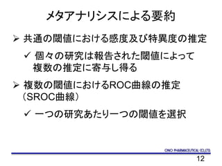 12
メタアナリシスによる要約
 共通の閾値における感度及び特異度の推定
 個々の研究は報告された閾値によって
複数の推定に寄与し得る
 複数の閾値におけるROC曲線の推定
（SROC曲線）
 一つの研究あたり一つの閾値を選択
 