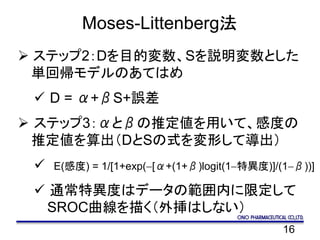 16
Moses-Littenberg法
 ステップ2：Dを目的変数、Sを説明変数とした
単回帰モデルのあてはめ
 D = α+βS+誤差
 ステップ3：αとβの推定値を用いて、感度の
推定値を算出（DとSの式を変形して導出）
 E(感度) = 1/[1+exp(-[α+(1+β)logit(1-特異度)]/(1-β))]
 通常特異度はデータの範囲内に限定して
SROC曲線を描く（外挿はしない）
 