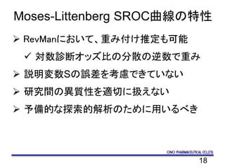 18
Moses-Littenberg SROC曲線の特性
 RevManにおいて、重み付け推定も可能
 対数診断オッズ比の分散の逆数で重み
 説明変数Sの誤差を考慮できていない
 研究間の異質性を適切に扱えない
 予備的な探索的解析のために用いるべき
 