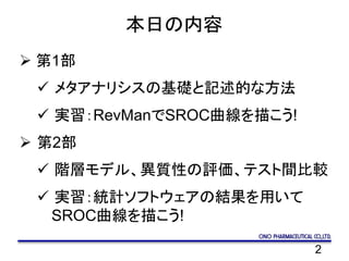 2
本日の内容
 第1部
 メタアナリシスの基礎と記述的な方法
 実習：RevManでSROC曲線を描こう!
 第2部
 階層モデル、異質性の評価、テスト間比較
 実習：統計ソフトウェアの結果を用いて
SROC曲線を描こう!
 