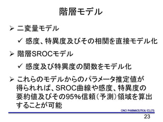 23
階層モデル
 二変量モデル
 感度、特異度及びその相関を直接モデル化
 階層SROCモデル
 感度及び特異度の関数をモデル化
 これらのモデルからのパラメータ推定値が
得られれば、SROC曲線や感度、特異度の
要約値及びその95％信頼（予測）領域を算出
することが可能
 