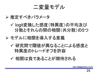 25
二変量モデル
 推定すべきパラメータ
 logit変換した感度（特異度）の平均及び
分散とそれらの間の相関（共分散）の5つ
 モデルに相関を導入する意義
 研究間で閾値が異なることによる感度と
特異度のトレードオフを許容
 相関は負であることが期待される
 