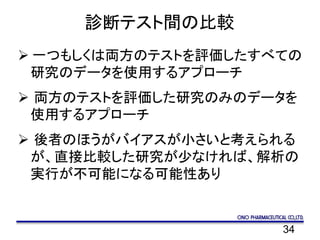 34
診断テスト間の比較
 一つもしくは両方のテストを評価したすべての
研究のデータを使用するアプローチ
 両方のテストを評価した研究のみのデータを
使用するアプローチ
 後者のほうがバイアスが小さいと考えられる
が、直接比較した研究が少なければ、解析の
実行が不可能になる可能性あり
 