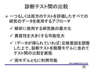 35
診断テスト間の比較
 一つもしくは両方のテストを評価したすべての
研究のデータを使用するアプローチ
 解析に使用する研究数の最大化
 異質性を大きくする可能性大
 （データが得られていれば）交絡要因を調整
した上で、診断テストを階層モデルに含めて
テスト間の比較を実施
 両モデルともに利用可能
 