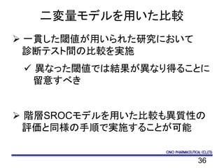 36
二変量モデルを用いた比較
 一貫した閾値が用いられた研究において
診断テスト間の比較を実施
 異なった閾値では結果が異なり得ることに
留意すべき
 階層SROCモデルを用いた比較も異質性の
評価と同様の手順で実施することが可能
 