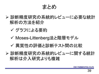 39
まとめ
 診断精度研究の系統的レビューに必要な統計
解析の方法を紹介
 グラフによる要約
 Moses-Littenberg法と階層モデル
 異質性の評価と診断テスト間の比較
 診断精度研究の系統的レビューに関する統計
解析は介入研究よりも複雑
 