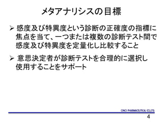 4
メタアナリシスの目標
 感度及び特異度という診断の正確度の指標に
焦点を当て、一つまたは複数の診断テスト間で
感度及び特異度を定量化し比較すること
 意思決定者が診断テストを合理的に選択し
使用することをサポート
 