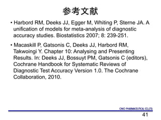 41
参考文献
• Harbord RM, Deeks JJ, Egger M, Whiting P, Sterne JA. A
unification of models for meta-analysis of diagnostic
accuracy studies. Biostatistics 2007; 8: 239-251.
• Macaskill P, Gatsonis C, Deeks JJ, Harbord RM,
Takwoingi Y. Chapter 10: Analysing and Presenting
Results. In: Deeks JJ, Bossuyt PM, Gatsonis C (editors),
Cochrane Handbook for Systematic Reviews of
Diagnostic Test Accuracy Version 1.0. The Cochrane
Collaboration, 2010.
 