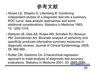 42
参考文献
• Moses LE, Shapiro D, Littenberg B. Combining
independent studies of a diagnostic test into a summary
ROC curve: data-analytic approaches and some
additional considerations. Statistics in Medicine 1993;
12: 1293-1316.
• Reitsma JB, Glas AS, Rutjes AW, Scholten RJ, Bossuyt
PM, Zwinderman AH. Bivariate analysis of sensitivity and
specificity produces informative summary measures in
diagnostic reviews. Journal of Clinical Epidemiology 2005;
58: 982-990.
• Rutter CM, Gatsonis CA. A hierarchical regression
approach to meta-analysis of diagnostic test accuracy
evaluations. Statistics in Medicine 2001; 20: 2865-2884.
 