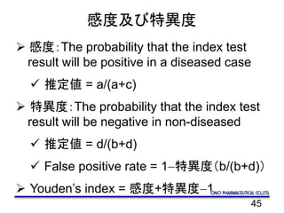 45
感度及び特異度
 感度：The probability that the index test
result will be positive in a diseased case
 推定値 = a/(a+c)
 特異度：The probability that the index test
result will be negative in non-diseased
 推定値 = d/(b+d)
 False positive rate = 1-特異度（b/(b+d)）
 Youden’s index = 感度+特異度-1
 