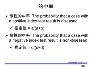46
的中率
 陽性的中率：The probability that a case with
a positive index test result is diseased
 推定値 = a/(a+b)
 陰性的中率：The probability that a case with
a negative index test result is non-diseased
 推定値 = d/(c+d)
 