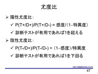 47
尤度比
 陽性尤度比：
 P(T+/D+)/P(T+/D-) = 感度/（1-特異度）
 診断テストが有用であれば1を超える
 陰性尤度比：
 P(T-/D+)/P(T-/D-) = （1-感度）/特異度
 診断テストが有用であれば1を下回る
 