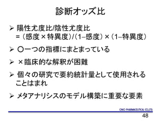 48
診断オッズ比
 陽性尤度比/陰性尤度比
= （感度×特異度）/（1-感度）×（1-特異度）
 ○一つの指標にまとまっている
 ×臨床的な解釈が困難
 個々の研究で要約統計量として使用される
ことはまれ
 メタアナリシスのモデル構築に重要な要素
 