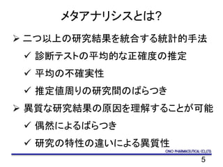 5
メタアナリシスとは?
 二つ以上の研究結果を統合する統計的手法
 診断テストの平均的な正確度の推定
 平均の不確実性
 推定値周りの研究間のばらつき
 異質な研究結果の原因を理解することが可能
 偶然によるばらつき
 研究の特性の違いによる異質性
 