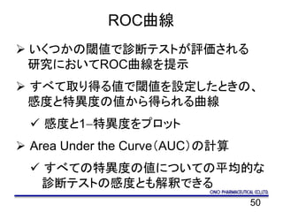 50
ROC曲線
 いくつかの閾値で診断テストが評価される
研究においてROC曲線を提示
 すべて取り得る値で閾値を設定したときの、
感度と特異度の値から得られる曲線
 感度と1-特異度をプロット
 Area Under the Curve（AUC）の計算
 すべての特異度の値についての平均的な
診断テストの感度とも解釈できる
 