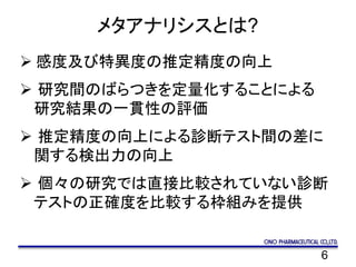 6
メタアナリシスとは?
 感度及び特異度の推定精度の向上
 研究間のばらつきを定量化することによる
研究結果の一貫性の評価
 推定精度の向上による診断テスト間の差に
関する検出力の向上
 個々の研究では直接比較されていない診断
テストの正確度を比較する枠組みを提供
 
