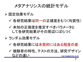 7
メタアナリシスの統計モデル
 固定効果モデル
 各研究結果は同一の正確度をもつ（均質性）
 未知の正確度を推定すべきパラメータと
して各研究結果がその周辺にばらつく
 ランダム効果モデル
 各研究結果には本質的にはある程度の差
 被験者の特性、テストの方法、研究デザイン
などの違い
 
