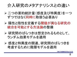 8
介入研究のメタアナリシスとの違い
 二つの要約統計量（感度及び特異度）を一つ
ずつではなく同時に取扱う必要あり
 陽性と陰性を定義する閾値が異なる研究の
統合を可能とする方法論の整備
 研究間のばらつきは想定されるものとして、
ランダム効果モデルを適用
 感度と特異度の関連、研究間のばらつきを
考慮するために階層モデルを適用
 