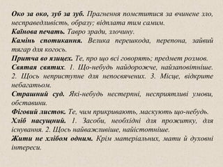 Око за око, зуб за зуб. Прагнення помститися за вчинене зло,
несправедливість, образу; відплата тим самим.
Каїнова печать. Тавро зради, злочину.
Камінь спотикання. Велика перешкода, перепона, зайвий
тягар для когось.
Притча во язицех. Те, про що всі говорять; предмет розмов.
Святая святих. 1. Що-небудь найдорожче, найзаповітніше.
2. Щось неприступне для непосвячених. 3. Місце, відкрите
небагатьом.
Страшний суд. Які-небудь нестерпні, несприятливі умови,
обставини.
Фіговий листок. Те, чим прикривають, маскують що-небудь.
Хліб насущний. 1. Засоби, необхідні для прожитку, для
існування. 2. Щось найважливіше, найістотніше.
Жити не хлібом одним. Крім матеріальних, мати й духовні
інтереси.
 