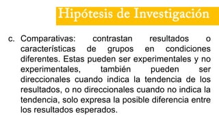 c. Comparativas: contrastan resultados o
características de grupos en condiciones
diferentes. Estas pueden ser experimentales y no
experimentales, también pueden ser
direccionales cuando indica la tendencia de los
resultados, o no direccionales cuando no indica la
tendencia, solo expresa la posible diferencia entre
los resultados esperados.
Hipótesis de Investigación
 