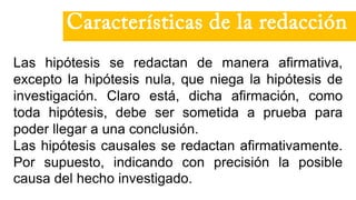 Las hipótesis se redactan de manera afirmativa,
excepto la hipótesis nula, que niega la hipótesis de
investigación. Claro está, dicha afirmación, como
toda hipótesis, debe ser sometida a prueba para
poder llegar a una conclusión.
Las hipótesis causales se redactan afirmativamente.
Por supuesto, indicando con precisión la posible
causa del hecho investigado.
Características de la redacción
 