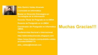 Aldo Ramiro Valdez Alvarado
Licenciado en Informática
Master en Dirección Estrategica en
Tecnologías de la Información
Docente Titular de Pregrado en la UMSA
Docente de Postgrado en la UMSA
Coordinador del Postgrado en Informática
UMSA
Conferencista Nacional e Internacional
http://aldovaldezalvarado.blogspot.com/
https://www.linkedin.com/pub/aldo-valdez-
alvarado/20/648/174
aldo_valdez@hotmail.com
Muchas Gracias!!!
 