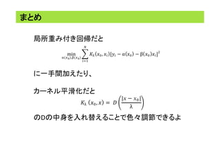 まとめ	
局所重み付き回帰だと	
	
	
	
に一手間加えたり、	
	
カーネル平滑化だと	
	
	
のDの中身を入れ替えることで色々調節できるよ	
min
!(!!),!(!!)
!! !!, !! [!! − α !! − β !! !!]
!
!
!!!
!! !!, ! = !
𝑥 − 𝑥!
λ
 