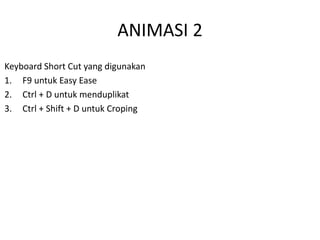 Keyboard Short Cut yang digunakan
1. F9 untuk Easy Ease
2. Ctrl + D untuk menduplikat
3. Ctrl + Shift + D untuk Croping
ANIMASI 2
 