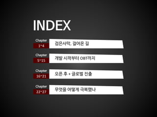 INDEX
1~4
Chapter
검은사막, 걸어온 길
5~15
Chapter
개발 시작부터 OBT까지
16~21
Chapter
오픈 후 + 글로벌 진출
22~27
Chapter
무엇을 어떻게 극복했나
 