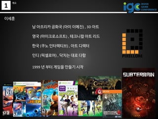 1
계요
남 아프리카 공화국 (아이 이메진) , 3D 아트
영국 (마이크로소프트) , 테크니컬 아트 리드
한국 (쿠노 인터렉티브) , 아트 디렉터
인디 (픽셀로어) , 닥치는 대로 다함
1999 년 부터 게임을 만들기 ...