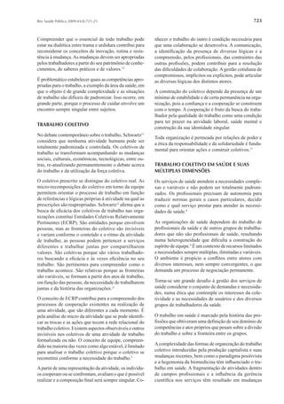 723Rev Saúde Pública 2009;43(4):721-25
Compreender que o essencial de todo trabalho pode
estar na dialética entre trama e urdidura contribui para
reconsiderar os conceitos de inovação, rotina e resis-
tência à mudança.As mudanças devem ser apropriadas
pelos trabalhadores a partir do seu patrimônio de conhe-
cimentos, de saberes práticos e de valores.12
É problemático estabelecer quais as competências apro-
priadas para o trabalho, a exemplo da área da saúde, em
que o objeto é de grande complexidade e as situações
de trabalho são difíceis de padronizar. Isso ocorre, em
grande parte, porque o processo de cuidar envolve um
encontro sempre singular entre sujeitos.
TRABALHO COLETIVO
No debate contemporâneo sobre o trabalho, Schwartz11
considera que nenhuma atividade humana pode ser
totalmente padronizada e controlada. Os coletivos de
trabalho se transformam acompanhando as mudanças
sociais, culturais, econômicas, tecnológicas, entre ou-
tras, re-atualizando permanentemente o debate acerca
do trabalho e da utilização da força coletiva.
O coletivo prescrito se distingue do coletivo real. As
micro-recomposições do coletivo em torno da equipe
permitem orientar o processo de trabalho em função
de referências e lógicas próprias à atividade na qual as
prescrições são reapropriadas. Schwartz11
aﬁrma que a
busca de eﬁcácia dos coletivos de trabalho nas orga-
nizações constitui Entidades Coletivas Relativamente
Pertinentes (ECRP). São entidades porque envolvem
pessoas, mas as fronteiras do coletivo são invisíveis
e variam conforme o conteúdo e o ritmo da atividade
de trabalho; as pessoas podem pertencer a serviços
diferentes e trabalhar juntas por compartilharem
valores. São coletivas porque são vários trabalhado-
res buscando a eﬁcácia e às vezes eﬁciência no seu
trabalho. São pertinentes para compreender como o
trabalho acontece. São relativas porque as fronteiras
são variáveis, se formam a partir dos atos de trabalho,
em função das pessoas, da necessidade de trabalharem
juntas e da história das organizações.11
O conceito de ECRP contribui para a compreensão dos
processos de cooperação existentes na realização de
uma atividade, que são diferentes a cada momento. É
pela análise do micro da atividade que se pode identiﬁ-
car as trocas e as ações que tecem a rede relacional do
trabalho coletivo. Existem aspectos observáveis e outros
invisíveis nos coletivos de uma atividade de trabalho
formalizada ou não. O conceito de equipe, compreen-
dido na maioria das vezes como algo estável, é limitado
para analisar o trabalho coletivo porque o coletivo se
reconstitui conforme a necessidade do trabalho.5
Apartir de uma representação da atividade, os indivídu-
os cooperam ou se confrontam, avaliam o que é possível
realizar e a composição ﬁnal será sempre singular. Co-
nhecer o trabalho do outro é condição necessária para
que uma colaboração se desenvolva. A comunicação,
a identiﬁcação da presença de diversas lógicas e a
compreensão, pelos proﬁssionais, das contraintes das
outras proﬁssões, podem contribuir para a resolução
das diﬁculdades de colaboração. A gestão cotidiana de
compromissos, implícitos ou explícitos, pode articular
as diversas lógicas dos distintos atores.
A construção do coletivo depende da presença de um
mínimo de estabilidade e de certa permanência na orga-
nização, pois a conﬁança e a cooperação se constroem
com o tempo. A cooperação é fruto da busca do traba-
lhador pela qualidade do trabalho como uma condição
para ter prazer na atividade laboral, saúde mental e
construção da sua identidade singular.
Toda organização é permeada por relações de poder e
a ética da responsabilidade e da solidariedade é funda-
mental para orientar ações e construir coletivos.11
TRABALHO COLETIVO EM SAÚDE E SUAS
MÚLTIPLAS DIMENSÕES
Os serviços de saúde atendem a necessidades comple-
xas e variáveis e não podem ser totalmente padroni-
zados. Os proﬁssionais precisam de autonomia para
traduzir normas gerais a casos particulares, decidir
como e qual serviço prestar para atender às necessi-
dades de saúde.4
As organizações de saúde dependem do trabalho de
proﬁssionais da saúde e de outros grupos de trabalha-
dores que não são proﬁssionais de saúde, resultando
numa heterogeneidade que diﬁculta a construção do
espírito de equipe.9
É um contexto de recursos limitados
e necessidades sempre múltiplas, ilimitadas e variáveis.
O ambiente é propício a conﬂitos entre atores com
diversos interesses, nem sempre convergentes, o que
demanda um processo de negociação permanente.
Torna-se um grande desaﬁo à gestão dos serviços de
saúde considerar o conjunto de demandas e necessida-
des, numa ética que contemple os interesses da cole-
tividade e as necessidades de usuários e dos diversos
grupos de trabalhadores da saúde.
O trabalho em saúde é marcado pela história das pro-
ﬁssões que obtiveram uma deﬁnição de seu domínio de
competências e atos próprios que pesam sobre a divisão
do trabalho e sobre a fronteira entre os grupos.
Acomplexidade das formas de organização do trabalho
coletivo introduzidas pela produção capitalista e suas
mudanças recentes, bem como o paradigma positivista
e a hegemonia da biomedicina têm inﬂuenciado o tra-
balho em saúde. A fragmentação de atividades dentro
de campos proﬁssionais e a inﬂuência da gerência
cientíﬁca nos serviços têm resultado em mudanças
 