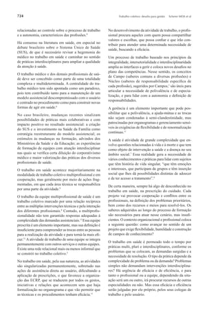 724 Trabalho coletivo: desaﬁo para gestão Scherer MDA et al
relacionadas ao controle sobre o processo de trabalho
e a autonomia, característicos das proﬁssões.9
Há consenso na literatura em saúde, em especial no
debate brasileiro sobre o Sistema Único de Saúde
(SUS), de que é necessário revisar a hegemonia do
médico no trabalho em saúde e caminhar no sentido
de práticas interdisciplinares para ampliar a qualidade
da atenção à saúde.
O trabalho médico e dos demais proﬁssionais de saú-
de deve ser concebido como parte de uma totalidade
complexa e multideterminada. A centralidade do tra-
balho médico tem sido apontada como um paradoxo,
pois tem contribuído tanto para a manutenção de um
modelo assistencial descompromissado com o usuário
e centrado no procedimento como para construir novas
formas de agir em saúde.6
No caso brasileiro, mudanças recentes sinalizam
possibilidades de práticas mais colaborativas e com
impacto positivo no resultado assistencial: a criação
do SUS e o investimento na Saúde da Família como
estratégia reestruturante do modelo assistencial; os
estímulos às mudanças na formação, advindos dos
Ministérios da Saúde e da Educação; as experiências
de formação de equipes com atuação interdisciplinar
nas quais se veriﬁca certa diluição do corporativismo
médico e maior valorização das práticas dos diversos
proﬁssionais de saúde.
O trabalho em saúde acontece majoritariamente na
modalidade de trabalho coletivo multiproﬁssional e em
cooperação, mas geralmente por meio de ações frag-
mentadas, em que cada área técnica se responsabiliza
por uma parte da atividade.9
O trabalho da equipe multiproﬁssional de saúde é um
trabalho coletivo marcado por uma relação recíproca
entre as múltiplas intervenções técnicas e pela interação
dos diferentes proﬁssionais.8
Contudo, a multiproﬁs-
sionalidade não tem garantido respostas adequadas à
complexidade das demandas assistenciais.13
Essa equipe
prescrita é um elemento importante, mas sua deﬁnição é
insuﬁciente para compreender as trocas entre as pessoas
para a realização da atividade e para torná-la mais eﬁ-
caz.11
A atividade de trabalho de uma equipe se integra
permanentemente com outros serviços e outras equipes.
Existe uma rede relacional mais ou menos informal que
se constrói no trabalho coletivo.5
No trabalho em saúde, pela sua natureza, as atividades
são singularizadas permanentemente, sobretudo nas
ações de assistência direta ao usuário, diﬁcultando a
aplicação de prescrições, o que favorece a organiza-
ção das ECRP, que se traduzem por todos os gestos,
iniciativas e relações que acontecem sem que haja
formalização no organograma e que vão permitir que
as técnicas e os procedimentos tenham eﬁcácia.11
No desenvolvimento da atividade de trabalho, o proﬁs-
sional procura aqueles com quem possa compartilhar
valores e escolhas, que possa conﬁar e que irão con-
tribuir para atender uma determinada necessidade de
saúde, buscando a eﬁcácia.
Um processo de trabalho baseado nos princípios da
integralidade, intersetorialidade e interdisciplinaridade
amplia as interfaces a gerir e coloca novos desaﬁos no
plano das competências. Nesse sentido, os conceitos
de Campo (saberes comuns a diversas proﬁssões) e
Núcleo (saberes de responsabilidade especíﬁca de
cada proﬁssão), sugeridos por Campos,1
são úteis para
articular a necessidade de polivalência e de especia-
lização, e para lidar com a autonomia e deﬁnição de
responsabilidades.
A gerência é um elemento importante que pode pos-
sibilitar que a polivalência, a ajuda-mútua e as trocas
não sejam condenadas à semi-clandestinidade, mas
patrocinadas por organogramas e gerenciamento sensí-
veis às exigências de ﬂexibilidade e de renormalização
contínuas.11
A saúde é atividade de grande complexidade que en-
volve questões relacionadas à vida e à morte e que tem
como objeto de intervenção a saúde e a doença no seu
âmbito social.7
Essa realidade gera a necessidade de
vários conhecimentos e práticas para lidar com sujeitos
que têm história de vida singular, “que têm emoções
e interesses, que participam de grupos e têm inserção
social que lhes dá possibilidades distintas de adoecer
e de ter acesso a tratamento”.9
De certa maneira, sempre há algo de desconhecido no
trabalho em saúde, na prescrição do cuidado. Cada
projeto vai provocar cooperação e conﬂitos entre os
proﬁssionais, na deﬁnição dos problemas prioritários,
bem como dos recursos e meios para resolvê-los. Os
saberes adquiridos ao longo do processo de formação
são necessários para atuar nesse cenário, mas insuﬁ-
cientes. O contexto organizacional e proﬁssional coloca
a seguinte questão: como avançar no sentido de um
projeto que exige ﬂexibilidade, humildade e construção
de campos de conhecimento?
O trabalho em saúde é permeado todo o tempo por
práticas multi, pluri e interdisciplinares, conforme os
problemas que se colocam, as demandas surgidas e a
necessidade de resolução. O tipo da prática depende da
complexidade do problema ou da demanda? Problemas
simples não demandam intervenções interdisciplina-
res? Há urgência de eﬁcácia e de eﬁciência, e para
tanto o proﬁssional ou a equipe, dependendo da situ-
ação será um ou outro, irá procurar recursos de outras
especialidades ou não. Mas essa eﬁcácia e eﬁciência
serão julgadas por ele próprio, pelos seus colegas de
trabalho e pelo usuário.
 