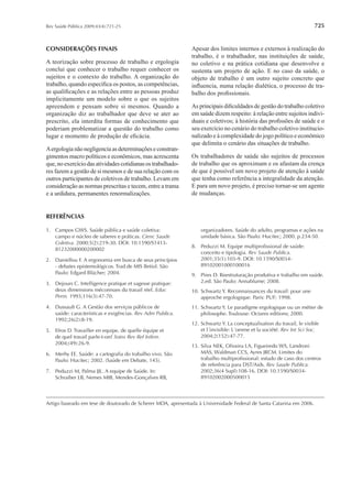 725Rev Saúde Pública 2009;43(4):721-25
CONSIDERAÇÕES FINAIS
A teorização sobre processo de trabalho e ergologia
conclui que conhecer o trabalho requer conhecer os
sujeitos e o contexto do trabalho. A organização do
trabalho, quando especiﬁca os postos, as competências,
as qualiﬁcações e as relações entre as pessoas produz
implicitamente um modelo sobre o que os sujeitos
apreendem e pensam sobre si mesmos. Quando a
organização diz ao trabalhador que deve se ater ao
prescrito, ela interdita formas de conhecimento que
poderiam problematizar a questão do trabalho como
lugar e momento de produção de eﬁcácia.
Aergologianãonegligenciaasdeterminaçõeseconstran-
gimentos macro políticos e econômicos, mas acrescenta
que,noexercíciodasatividadescotidianasostrabalhado-
res fazem a gestão de si mesmos e de sua relação com os
outros participantes de coletivos de trabalho. Levam em
consideração as normas prescritas e tecem, entre a trama
e a urdidura, permanentes renormalizações.
Apesar dos limites internos e externos à realização do
trabalho, é o trabalhador, nas instituições de saúde,
no coletivo e na prática cotidiana que desenvolve e
sustenta um projeto de ação. E no caso da saúde, o
objeto de trabalho é um outro sujeito concreto que
inﬂuencia, numa relação dialética, o processo de tra-
balho dos proﬁssionais.
As principais diﬁculdades de gestão do trabalho coletivo
em saúde dizem respeito: à relação entre sujeitos indivi-
duais e coletivos; à história das proﬁssões de saúde e o
seu exercício no cenário do trabalho coletivo institucio-
nalizado e à complexidade do jogo político e econômico
que delimita o cenário das situações de trabalho.
Os trabalhadores de saúde são sujeitos de processos
de trabalho que os aproximam e os afastam da crença
de que é possível um novo projeto de atenção à saúde
que tenha como referência a integralidade da atenção.
E para um novo projeto, é preciso tornar-se um agente
de mudanças.
1. Campos GWS. Saúde pública e saúde coletiva:
campo e núcleo de saberes e práticas. Cienc Saude
Coletiva. 2000;5(2):219-30. DOI: 10.1590/S1413-
81232000000200002
2. Daniellou F. A ergonomia em busca de seus princípios
- debates epistemológicos. Trad.de MIS Betiol. São
Paulo: Edgard Blücher; 2004.
3. Dejours C. Intelligence pratique et sagesse pratique:
deux dimensions méconnues du travail réel. Educ
Perm. 1993;116(3):47-70.
4. Dussault G. A Gestão dos serviços públicos de
saúde: características e exigências. Rev Adm Publica.
1992;26(2):8-19.
5. Efros D. Travailler en equipe, de quelle équipe et
de quel travail parle-t-on? Soins Rev Ref Inﬁrm.
2004;(49):26-9.
6. Merhy EE. Saúde: a cartograﬁa do trabalho vivo. São
Paulo: Hucitec; 2002. (Saúde em Debate, 145).
7. Peduzzi M, Palma JJL. A equipe de Saúde. In:
Schraiber LB, Nemes MIB, Mendes-Gonçalves RB,
organizadores. Saúde do adulto, programas e ações na
unidade básica. São Paulo: Hucitec; 2000. p.234-50.
8. Peduzzi M. Equipe multiproﬁssional de saúde:
conceito e tipologia. Rev Saude Publica.
2001;35(1):103-9. DOI: 10.1590/S0034-
89102001000100016
9. Pires D. Reestruturação produtiva e trabalho em saúde.
2,ed. São Paulo: Annablume; 2008.
10. Schwartz Y. Reconnaissances du travail: pour une
approche ergologique. Paris: PUF; 1998.
11. Schwartz Y. Le paradigme ergologique ou un métier de
philosophe. Toulouse: Octares editions; 2000.
12. Schwartz Y. La conceptualisation du travail, le visible
et l´invisible: L´omme et la société. Rev Int Sci Soc.
2004;2(152):47-77.
13. Silva NEK, Oliveira LA, Figueiredo WS, Landroni
MAS, Waldman CCS, Ayres JRCM. Limites do
trabalho multiproﬁssional: estudo de caso dos centros
de referência para DST/Aids. Rev Saude Publica.
2002;36(4 Supl):108-16. DOI: 10.1590/S0034-
89102002000500015
REFERÊNCIAS
Artigo baseado em tese de doutorado de Scherer MDA, apresentada à Universidade Federal de Santa Catarina em 2006.
 