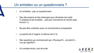 • Un entretien...pas un questionnaire
• Des discussions et des échanges pour alimenter les outils
d’analyse et les livrables... pas pour convaincre et vendre (pas
encore :) )
• Ne pas être confondu avec un commercial en prospection
• La parole est d’argent, le silence est d’or
• Des questions qui commencent par «Pourquoi?», «et alors?»,
«ce qui signifie?»
• Un compte-rendu, tout de suite
Un entretien ou un questionnaire ?
 