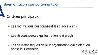 Segmentation comportementale
Critères principaux :
– Les motivations qui poussent les clients à agir
– Les risques perçus qui les retiennent à agir
– Les caractéristiques de leur organisation qui dictent en
partie leur décision
 
